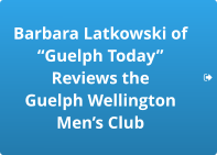 Barbara Latkowski of “Guelph Today”  Reviews the  Guelph Wellington  Men’s Club