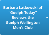 Barbara Latkowski of “Guelph Today”  Reviews the  Guelph Wellington  Men’s Club